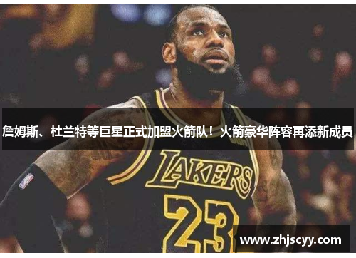 詹姆斯、杜兰特等巨星正式加盟火箭队！火箭豪华阵容再添新成员