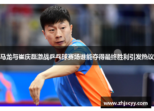 马龙与崔庆磊激战乒乓球赛场谁能夺得最终胜利引发热议