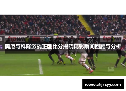 奥厄与科隆激战正酣比分揭晓精彩瞬间回顾与分析