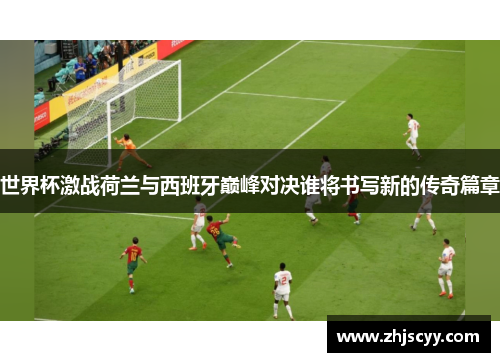 世界杯激战荷兰与西班牙巅峰对决谁将书写新的传奇篇章